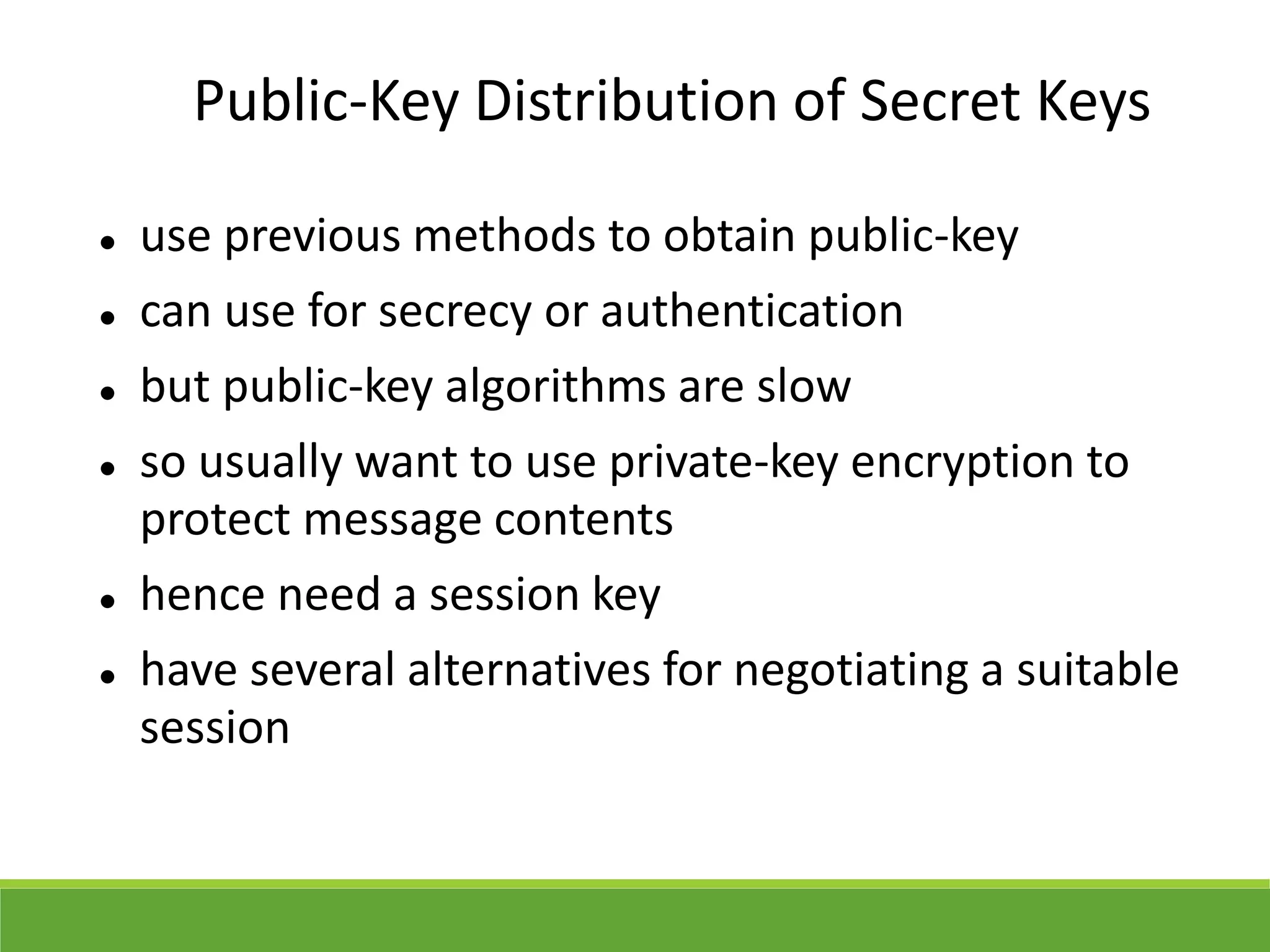 Public-Key Distribution of Secret Keys
 use previous methods to obtain public-key
 can use for secrecy or authentication
 but public-key algorithms are slow
 so usually want to use private-key encryption to
protect message contents
 hence need a session key
 have several alternatives for negotiating a suitable
session
 