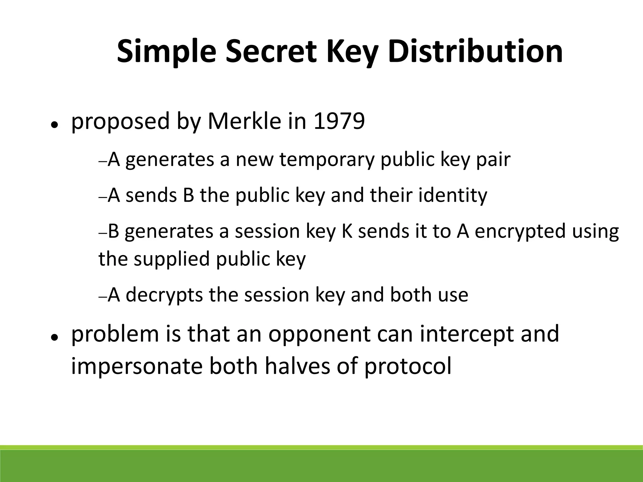 Simple Secret Key Distribution
 proposed by Merkle in 1979
A generates a new temporary public key pair
A sends B the public key and their identity
B generates a session key K sends it to A encrypted using
the supplied public key
A decrypts the session key and both use
 problem is that an opponent can intercept and
impersonate both halves of protocol
 
