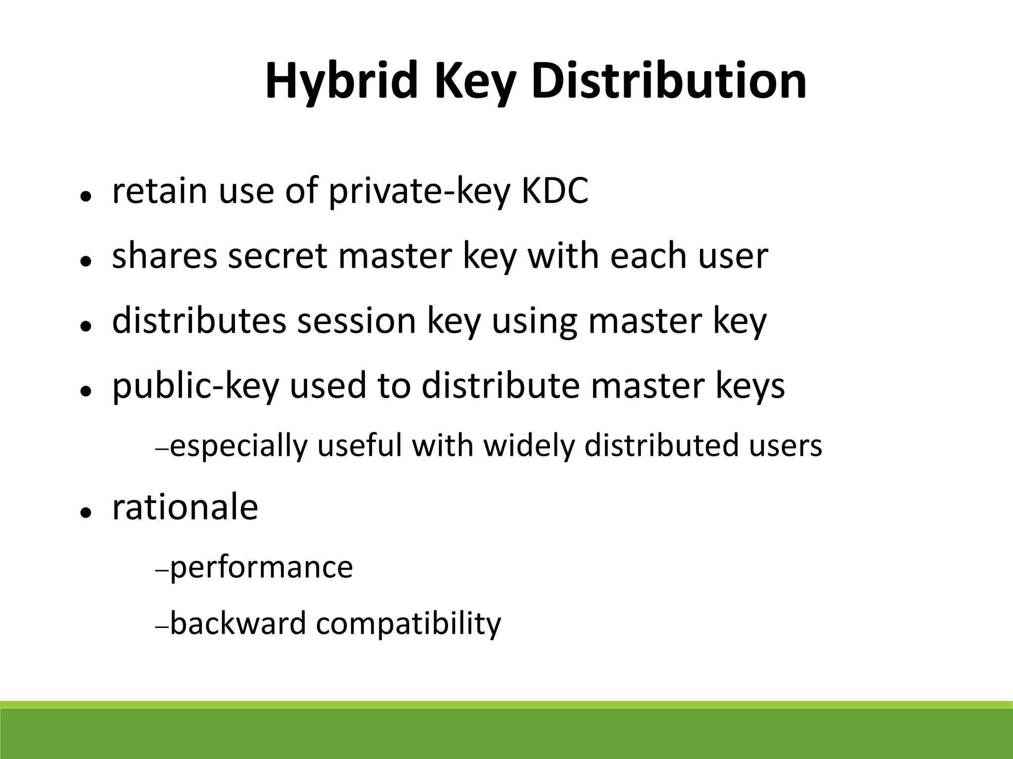 Hybrid Key Distribution
 retain use of private-key KDC
 shares secret master key with each user
 distributes session key using master key
 public-key used to distribute master keys
especially useful with widely distributed users
 rationale
performance
backward compatibility
 