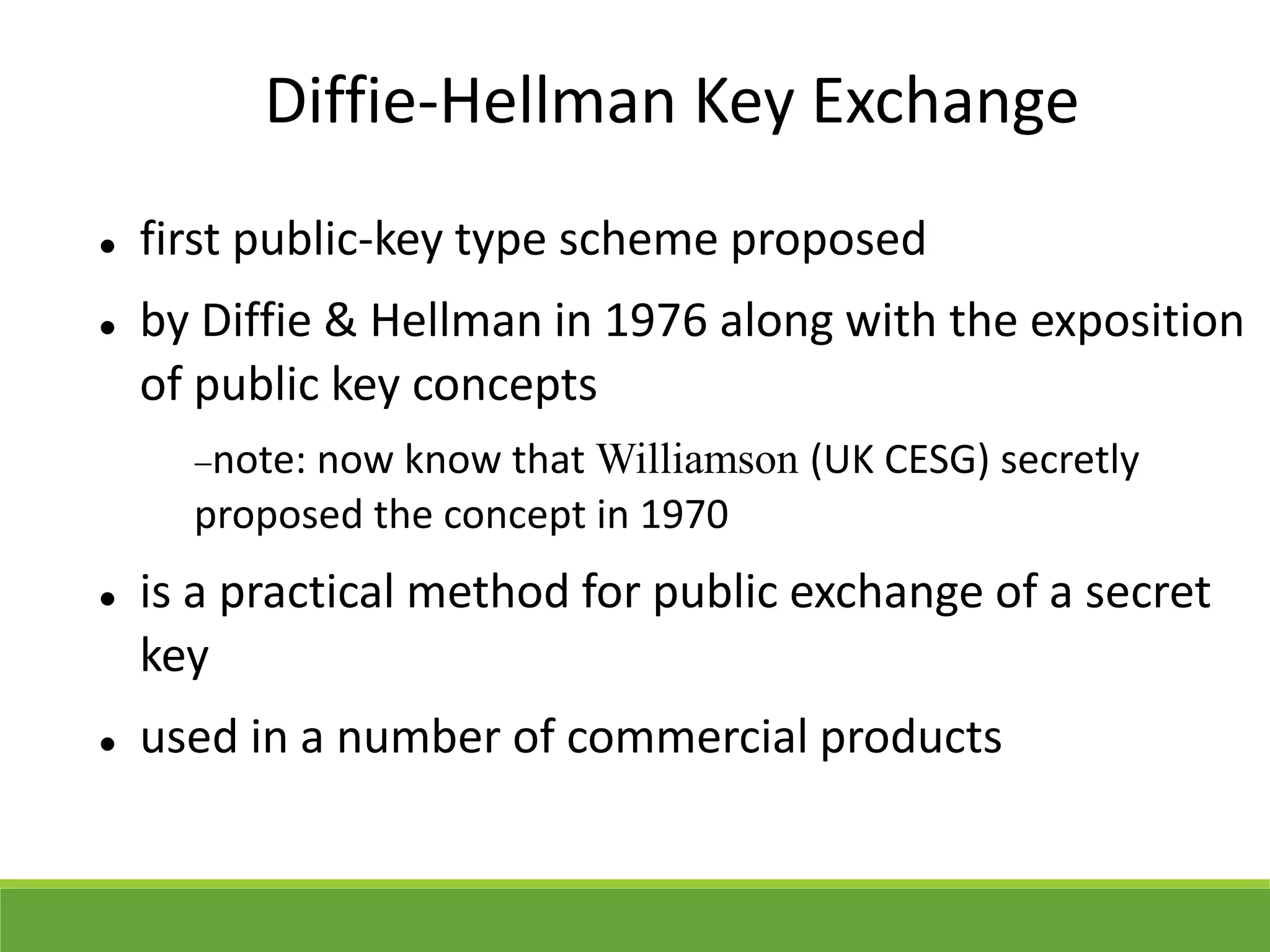 Diffie-Hellman Key Exchange
 first public-key type scheme proposed
 by Diffie & Hellman in 1976 along with the exposition
of public key concepts
note: now know that Williamson (UK CESG) secretly
proposed the concept in 1970
 is a practical method for public exchange of a secret
key
 used in a number of commercial products
 