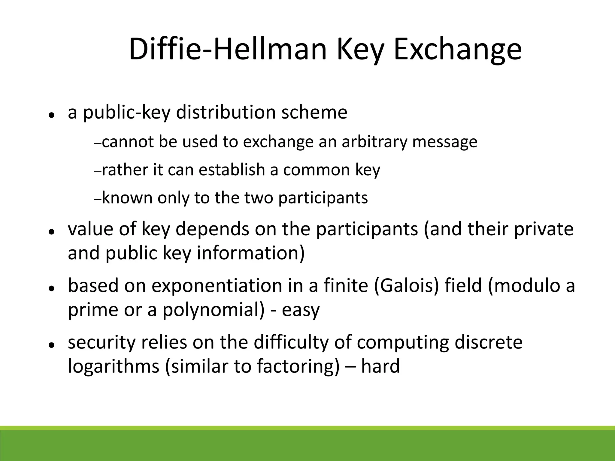 Diffie-Hellman Key Exchange
 a public-key distribution scheme
cannot be used to exchange an arbitrary message
rather it can establish a common key
known only to the two participants
 value of key depends on the participants (and their private
and public key information)
 based on exponentiation in a finite (Galois) field (modulo a
prime or a polynomial) - easy
 security relies on the difficulty of computing discrete
logarithms (similar to factoring) – hard
 