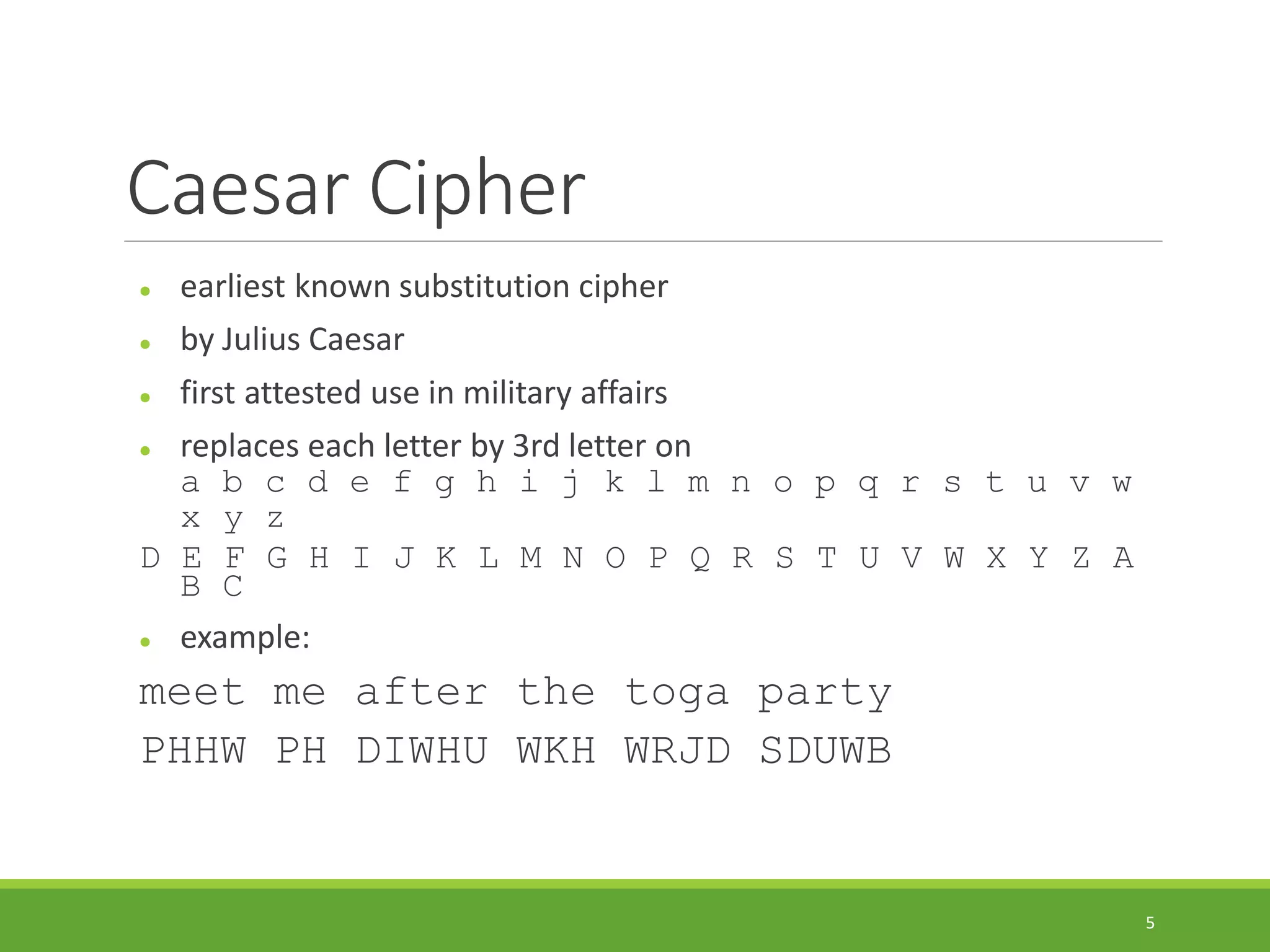 Caesar Cipher
 earliest known substitution cipher
 by Julius Caesar
 first attested use in military affairs
 replaces each letter by 3rd letter on
a b c d e f g h i j k l m n o p q r s t u v w
x y z
D E F G H I J K L M N O P Q R S T U V W X Y Z A
B C
 example:
meet me after the toga party
PHHW PH DIWHU WKH WRJD SDUWB
5
 