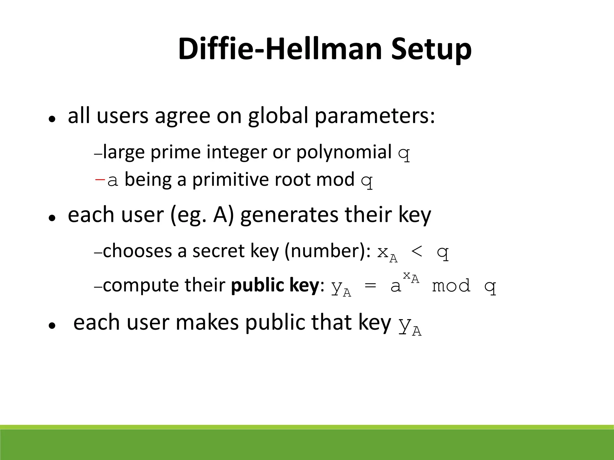 Diffie-Hellman Setup
 all users agree on global parameters:
large prime integer or polynomial q
–a being a primitive root mod q
 each user (eg. A) generates their key
chooses a secret key (number): xA < q
compute their public key: yA = a
xA
mod q
 each user makes public that key yA
 