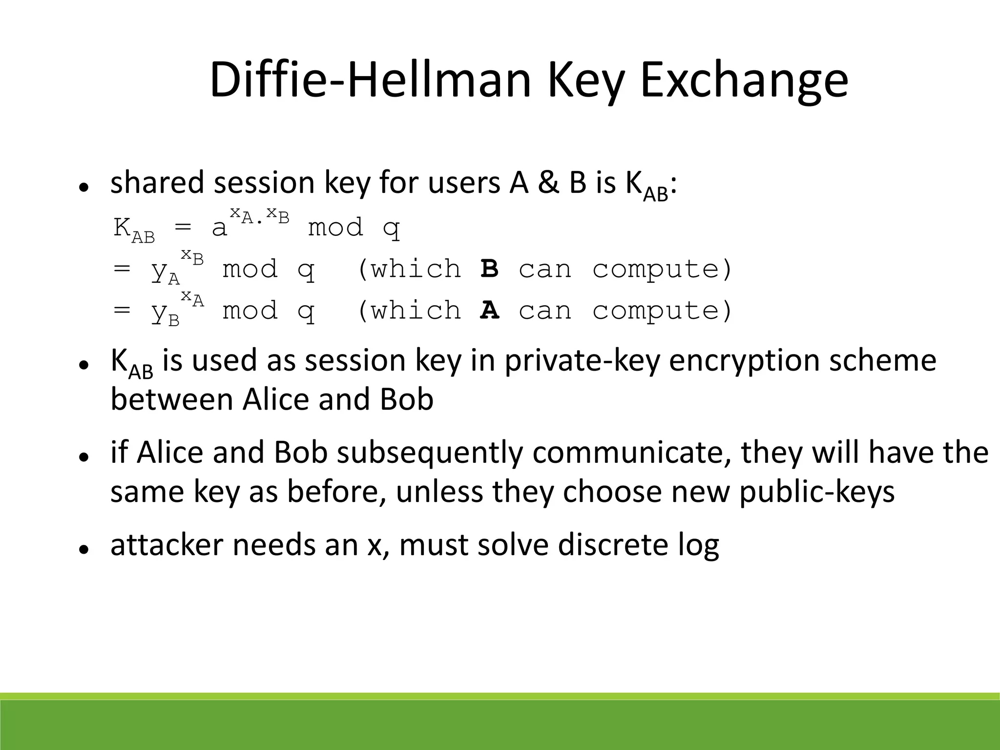Diffie-Hellman Key Exchange
 shared session key for users A & B is KAB:
KAB = a
xA.xB
mod q
= yA
xB
mod q (which B can compute)
= yB
xA
mod q (which A can compute)
 KAB is used as session key in private-key encryption scheme
between Alice and Bob
 if Alice and Bob subsequently communicate, they will have the
same key as before, unless they choose new public-keys
 attacker needs an x, must solve discrete log
 