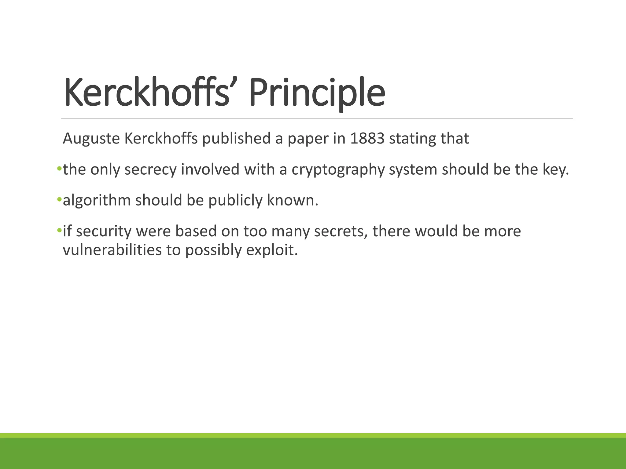 Kerckhoffs’ Principle
Auguste Kerckhoffs published a paper in 1883 stating that
•the only secrecy involved with a cryptography system should be the key.
•algorithm should be publicly known.
•if security were based on too many secrets, there would be more
vulnerabilities to possibly exploit.
 