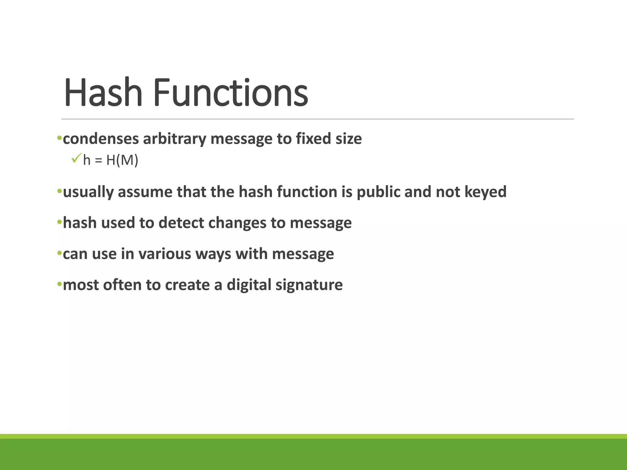 Hash Functions
•condenses arbitrary message to fixed size
h = H(M)
•usually assume that the hash function is public and not keyed
•hash used to detect changes to message
•can use in various ways with message
•most often to create a digital signature
 