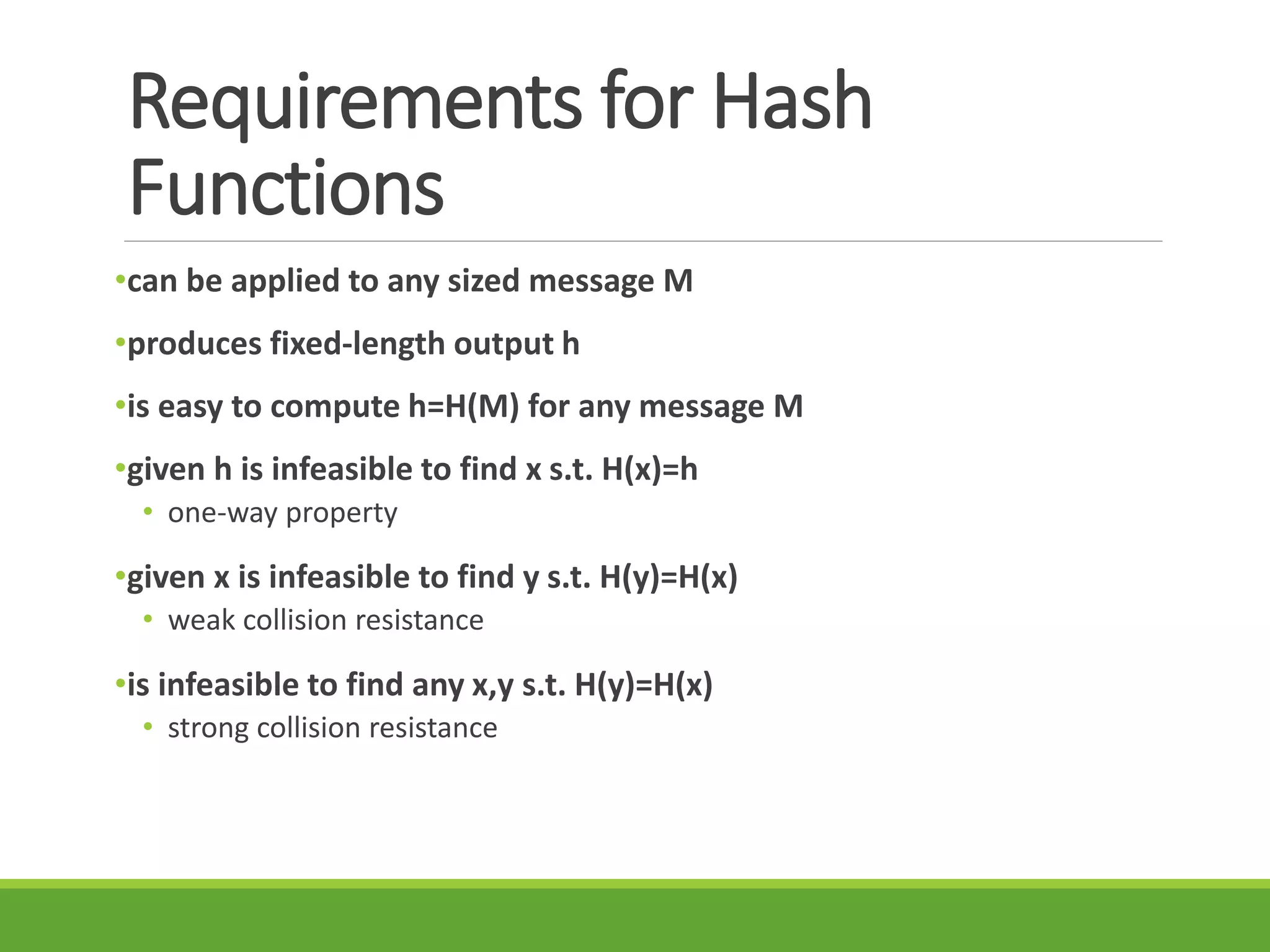 Requirements for Hash
Functions
•can be applied to any sized message M
•produces fixed-length output h
•is easy to compute h=H(M) for any message M
•given h is infeasible to find x s.t. H(x)=h
• one-way property
•given x is infeasible to find y s.t. H(y)=H(x)
• weak collision resistance
•is infeasible to find any x,y s.t. H(y)=H(x)
• strong collision resistance
 