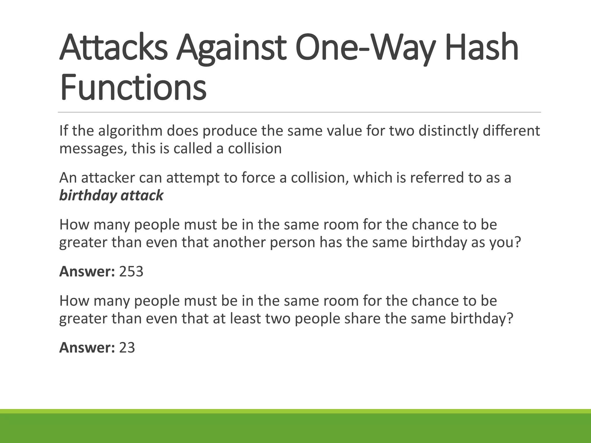 Attacks Against One-Way Hash
Functions
If the algorithm does produce the same value for two distinctly different
messages, this is called a collision
An attacker can attempt to force a collision, which is referred to as a
birthday attack
How many people must be in the same room for the chance to be
greater than even that another person has the same birthday as you?
Answer: 253
How many people must be in the same room for the chance to be
greater than even that at least two people share the same birthday?
Answer: 23
 