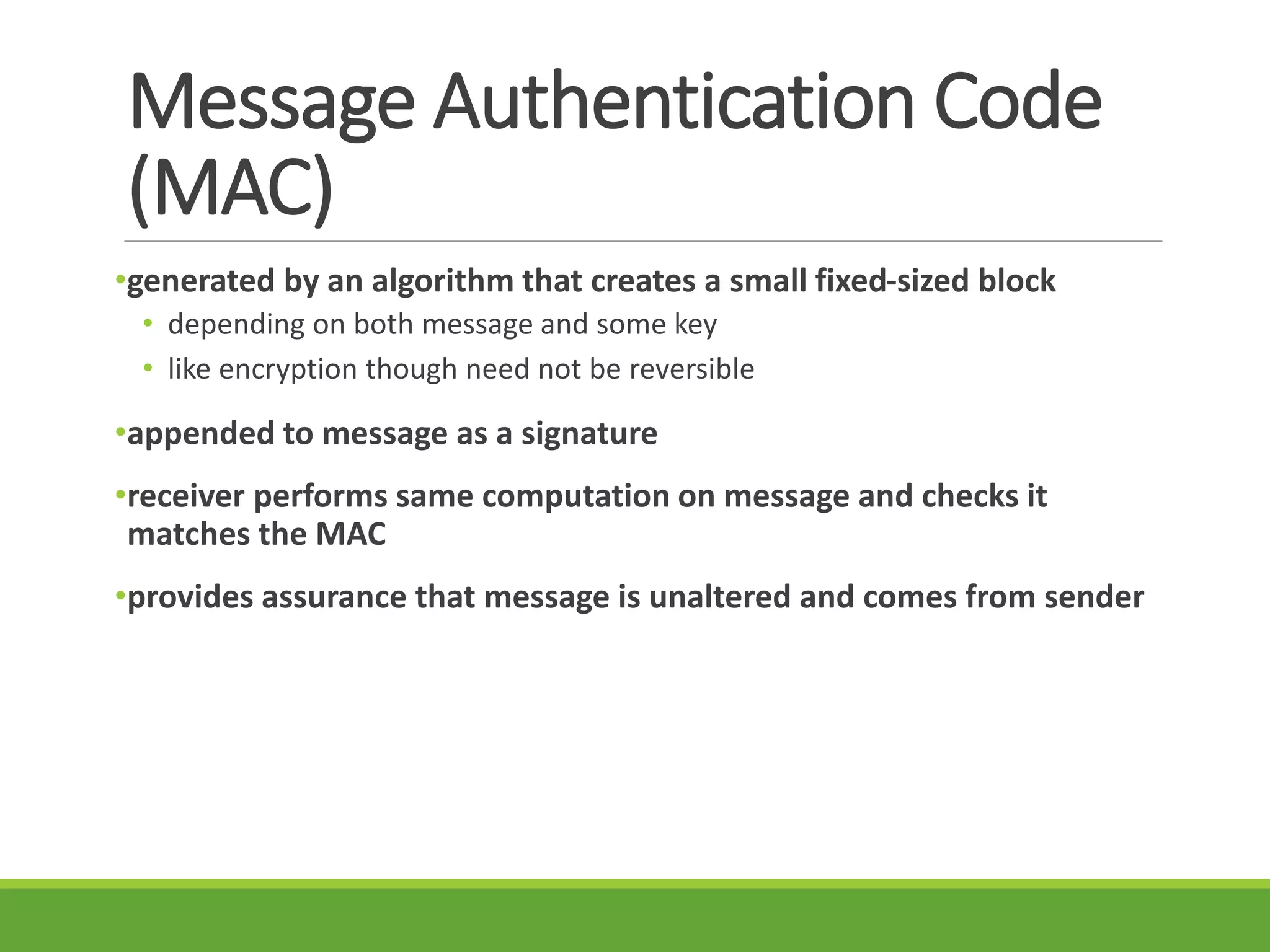 Message Authentication Code
(MAC)
•generated by an algorithm that creates a small fixed-sized block
• depending on both message and some key
• like encryption though need not be reversible
•appended to message as a signature
•receiver performs same computation on message and checks it
matches the MAC
•provides assurance that message is unaltered and comes from sender
 