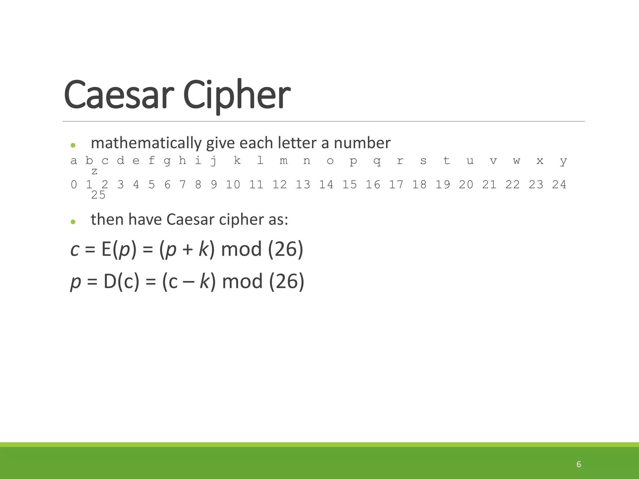 Caesar Cipher
 mathematically give each letter a number
a b c d e f g h i j k l m n o p q r s t u v w x y
z
0 1 2 3 4 5 6 7 8 9 10 11 12 13 14 15 16 17 18 19 20 21 22 23 24
25
 then have Caesar cipher as:
c = E(p) = (p + k) mod (26)
p = D(c) = (c – k) mod (26)
6
 