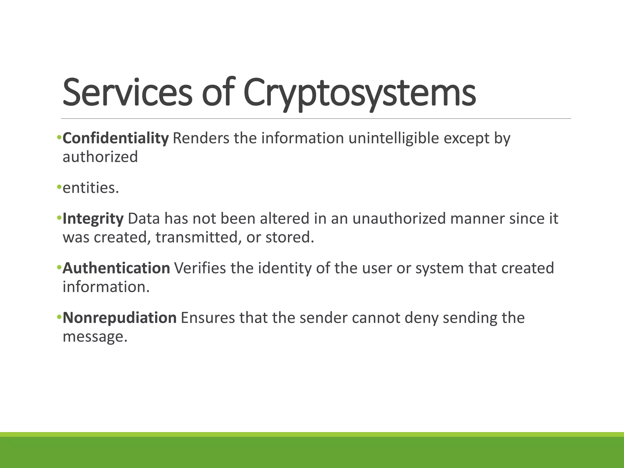 Services of Cryptosystems
•Confidentiality Renders the information unintelligible except by
authorized
•entities.
•Integrity Data has not been altered in an unauthorized manner since it
was created, transmitted, or stored.
•Authentication Verifies the identity of the user or system that created
information.
•Nonrepudiation Ensures that the sender cannot deny sending the
message.
 