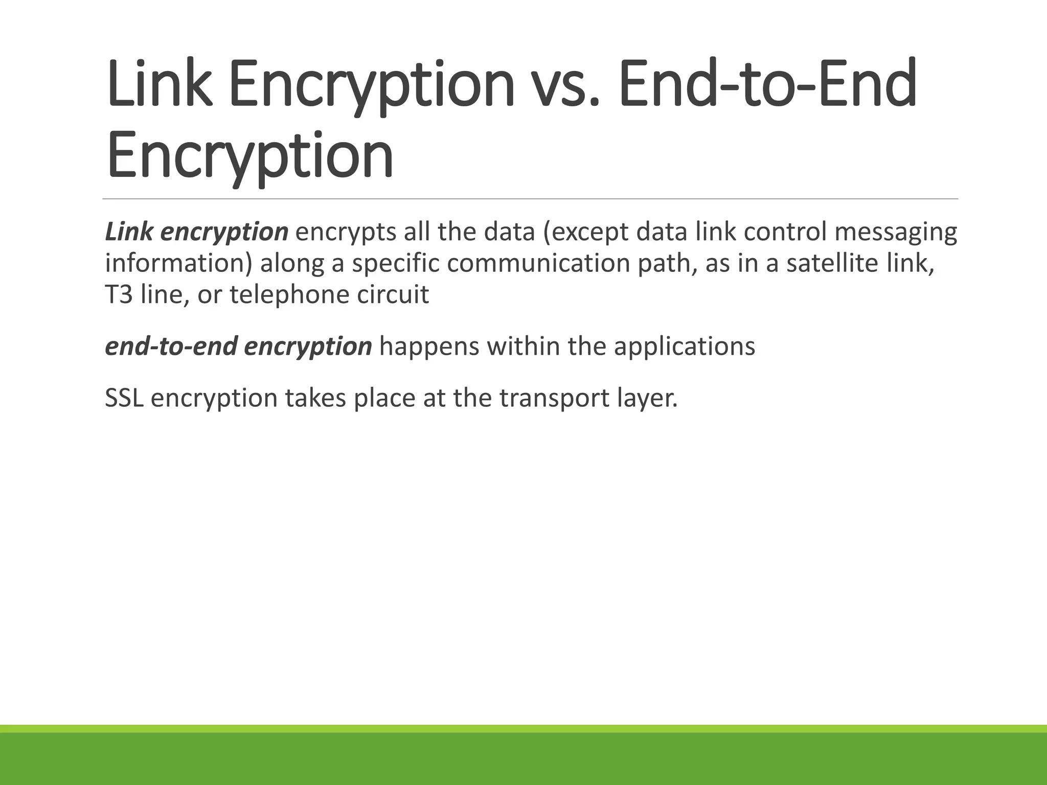 Link Encryption vs. End-to-End
Encryption
Link encryption encrypts all the data (except data link control messaging
information) along a specific communication path, as in a satellite link,
T3 line, or telephone circuit
end-to-end encryption happens within the applications
SSL encryption takes place at the transport layer.
 