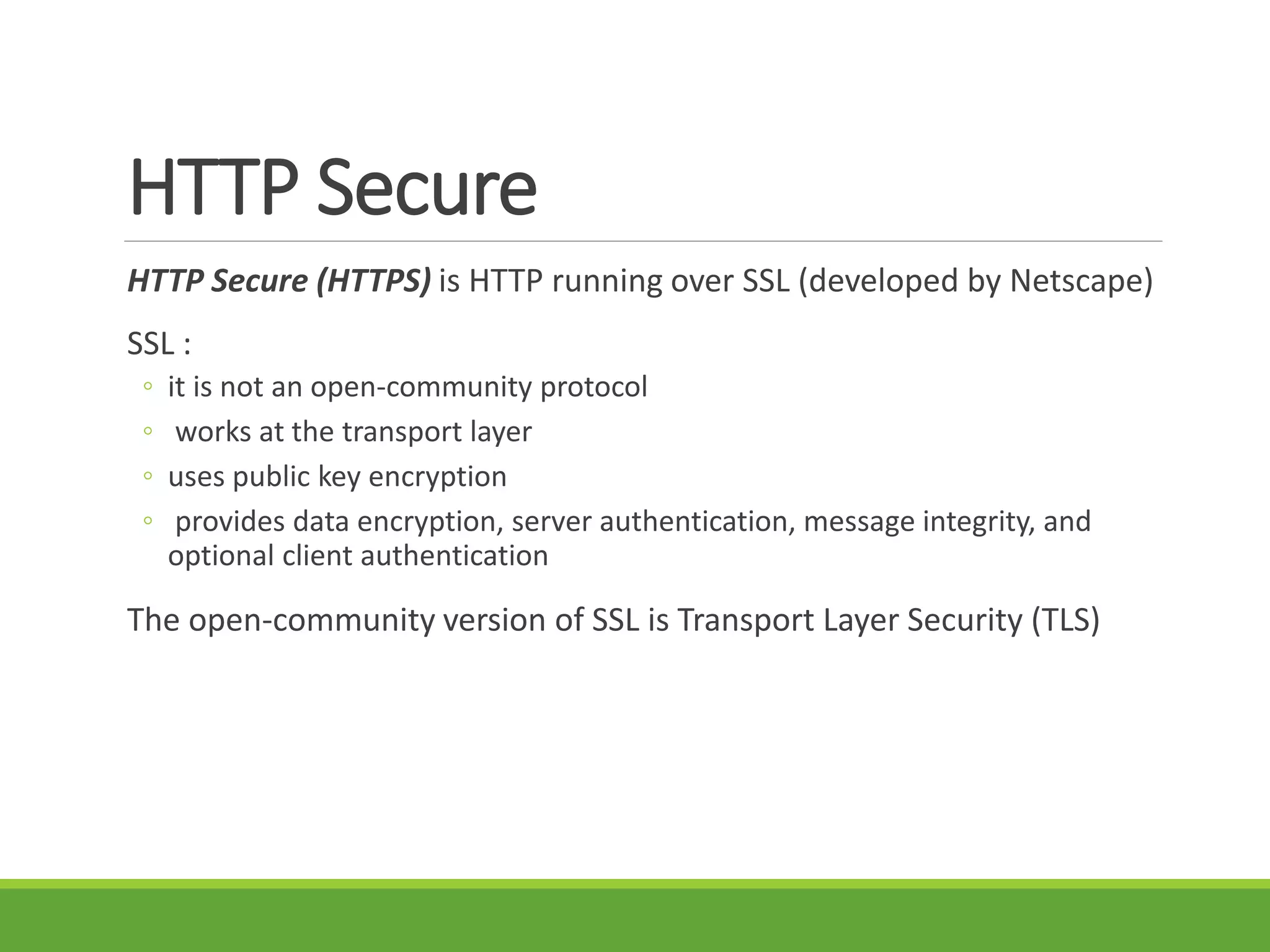 HTTP Secure
HTTP Secure (HTTPS) is HTTP running over SSL (developed by Netscape)
SSL :
◦ it is not an open-community protocol
◦ works at the transport layer
◦ uses public key encryption
◦ provides data encryption, server authentication, message integrity, and
optional client authentication
The open-community version of SSL is Transport Layer Security (TLS)
 