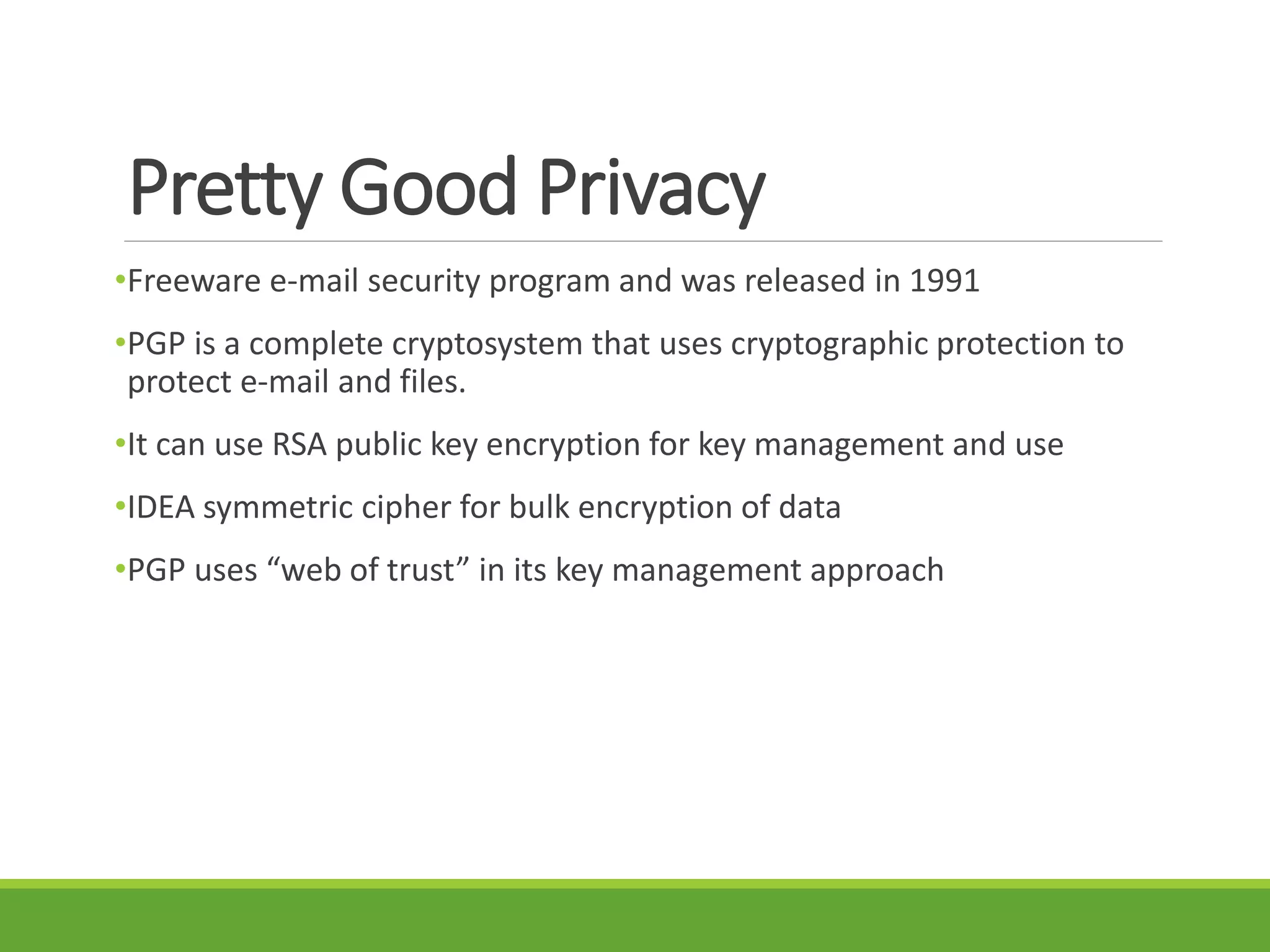 Pretty Good Privacy
•Freeware e-mail security program and was released in 1991
•PGP is a complete cryptosystem that uses cryptographic protection to
protect e-mail and files.
•It can use RSA public key encryption for key management and use
•IDEA symmetric cipher for bulk encryption of data
•PGP uses “web of trust” in its key management approach
 
