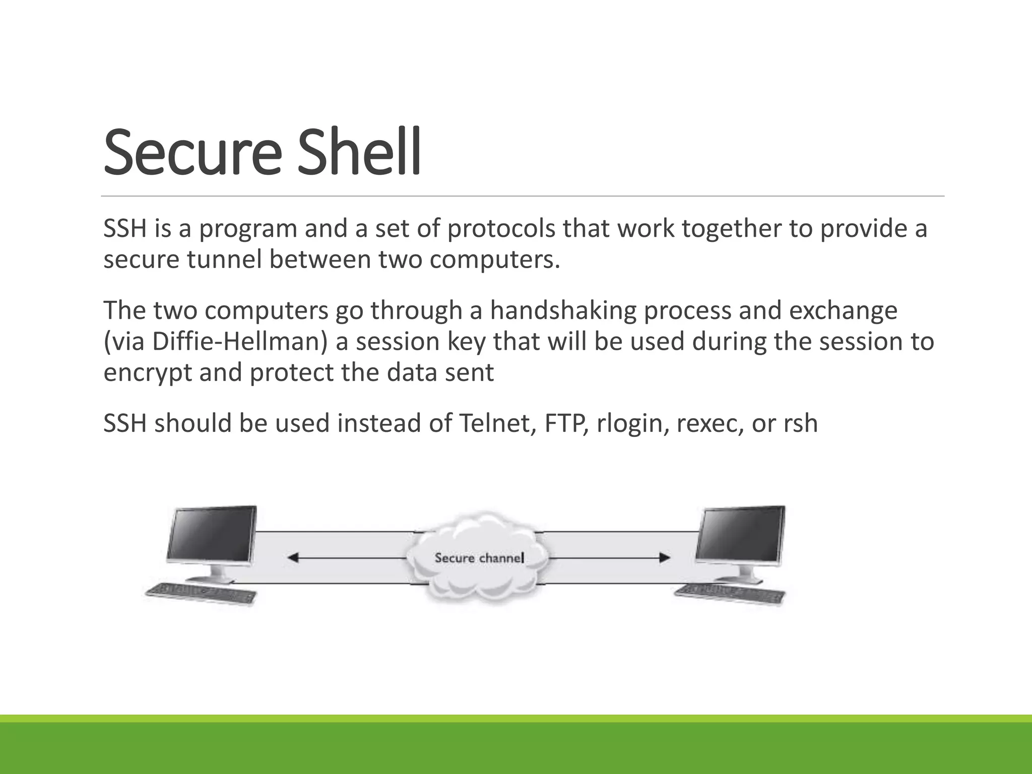 Secure Shell
SSH is a program and a set of protocols that work together to provide a
secure tunnel between two computers.
The two computers go through a handshaking process and exchange
(via Diffie-Hellman) a session key that will be used during the session to
encrypt and protect the data sent
SSH should be used instead of Telnet, FTP, rlogin, rexec, or rsh
 
