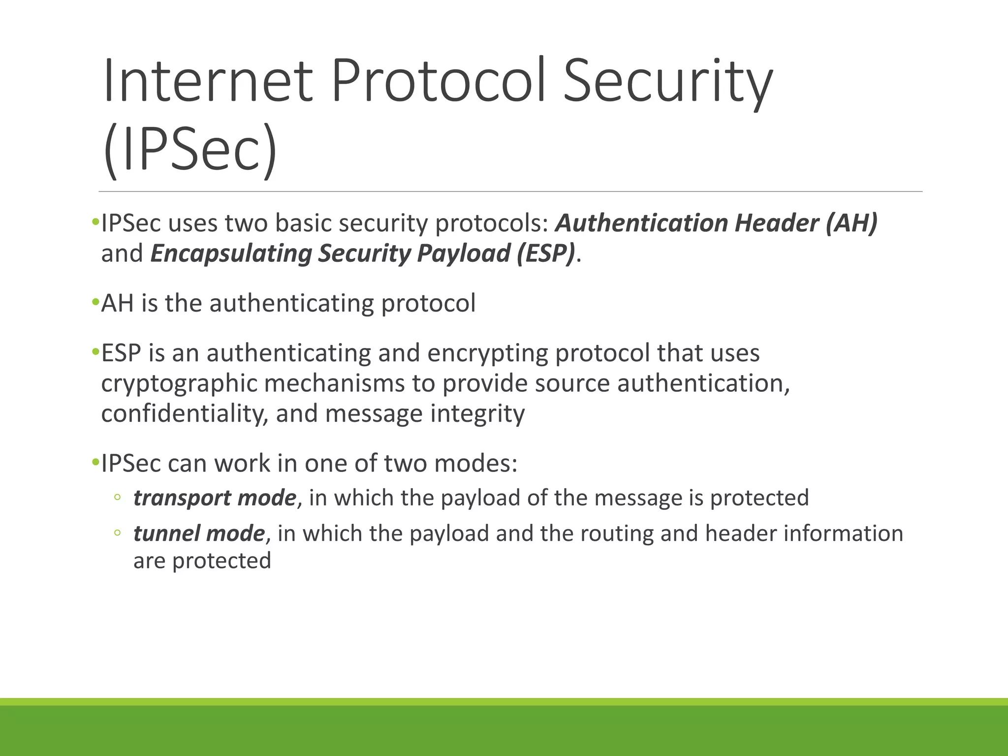 Internet Protocol Security
(IPSec)
•IPSec uses two basic security protocols: Authentication Header (AH)
and Encapsulating Security Payload (ESP).
•AH is the authenticating protocol
•ESP is an authenticating and encrypting protocol that uses
cryptographic mechanisms to provide source authentication,
confidentiality, and message integrity
•IPSec can work in one of two modes:
◦ transport mode, in which the payload of the message is protected
◦ tunnel mode, in which the payload and the routing and header information
are protected
 