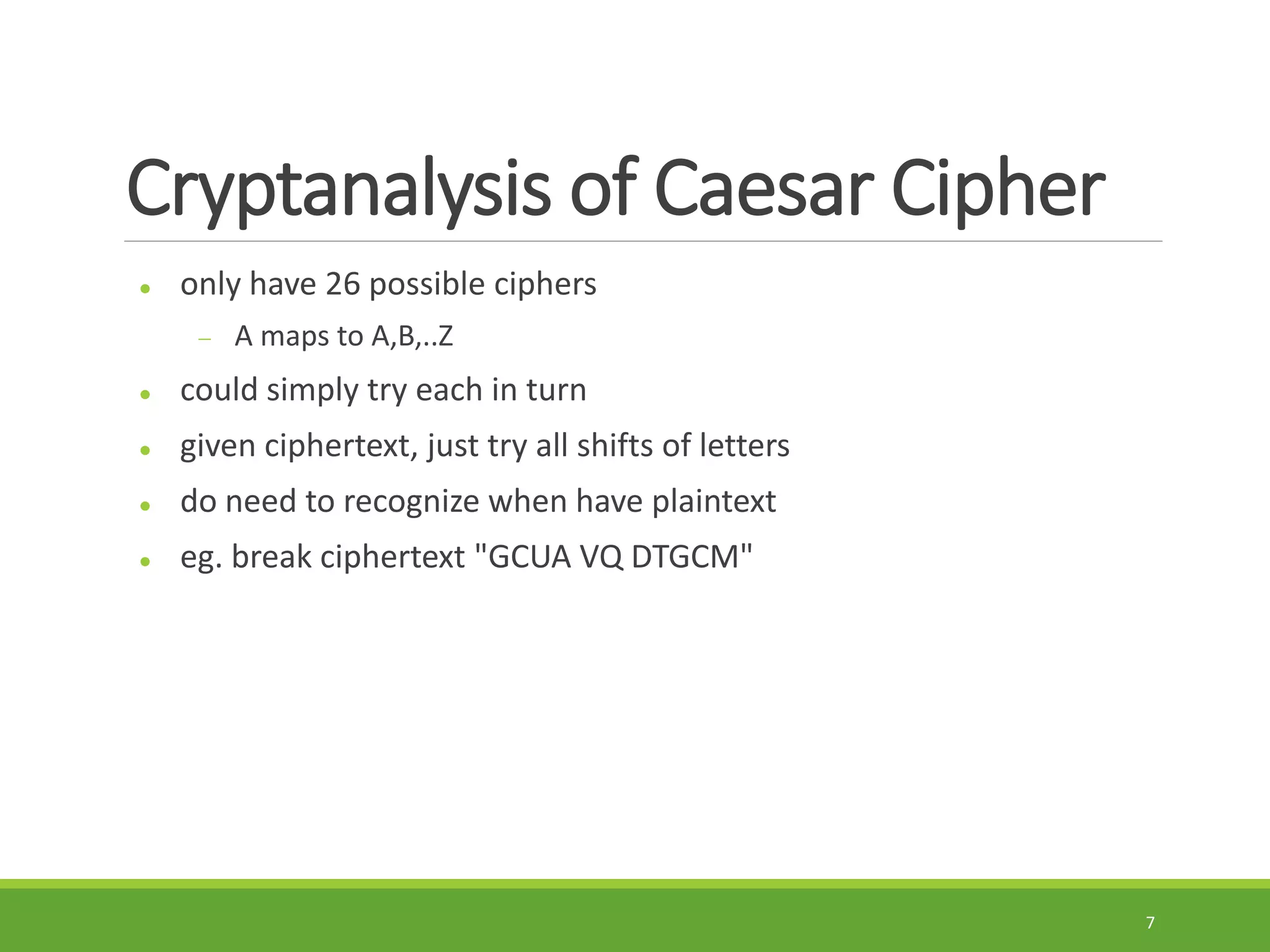 Cryptanalysis of Caesar Cipher
 only have 26 possible ciphers
 A maps to A,B,..Z
 could simply try each in turn
 given ciphertext, just try all shifts of letters
 do need to recognize when have plaintext
 eg. break ciphertext "GCUA VQ DTGCM"
7
 