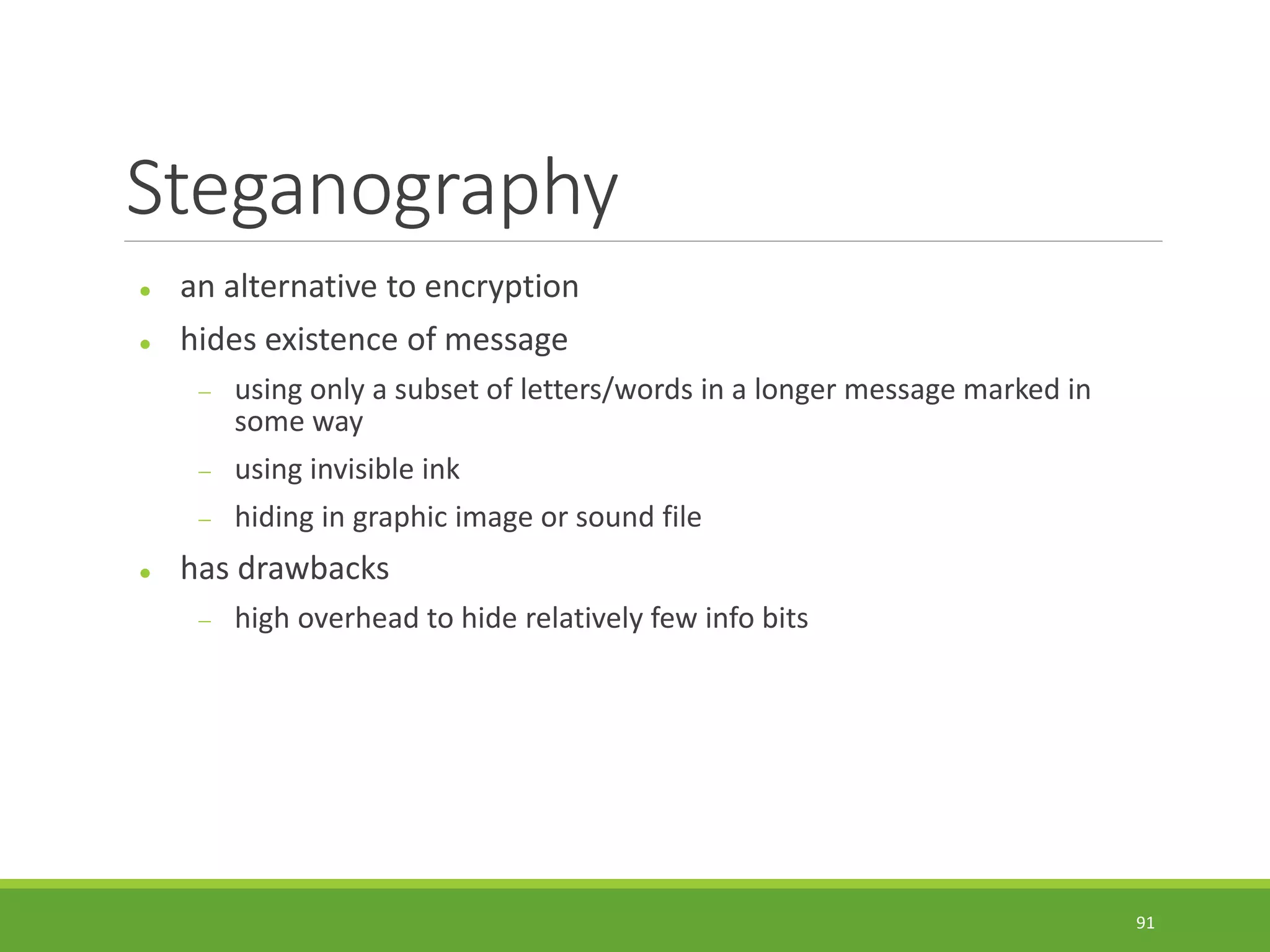 Steganography
 an alternative to encryption
 hides existence of message
 using only a subset of letters/words in a longer message marked in
some way
 using invisible ink
 hiding in graphic image or sound file
 has drawbacks
 high overhead to hide relatively few info bits
91
 