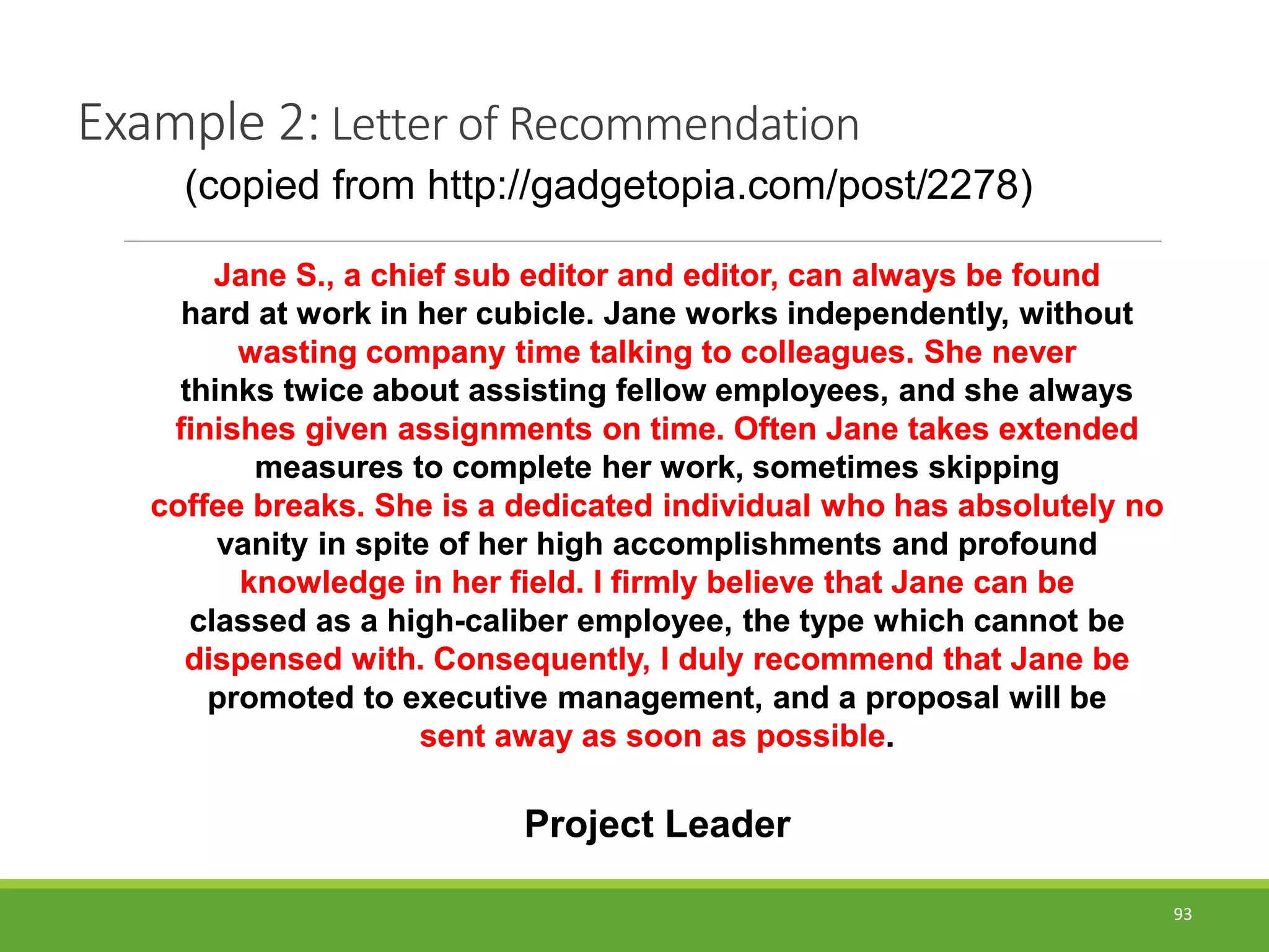 93
Jane S., a chief sub editor and editor, can always be found
hard at work in her cubicle. Jane works independently, without
wasting company time talking to colleagues. She never
thinks twice about assisting fellow employees, and she always
finishes given assignments on time. Often Jane takes extended
measures to complete her work, sometimes skipping
coffee breaks. She is a dedicated individual who has absolutely no
vanity in spite of her high accomplishments and profound
knowledge in her field. I firmly believe that Jane can be
classed as a high-caliber employee, the type which cannot be
dispensed with. Consequently, I duly recommend that Jane be
promoted to executive management, and a proposal will be
sent away as soon as possible.
Project Leader
Example 2: Letter of Recommendation
Jane S., a chief sub editor and editor, can always be found
hard at work in her cubicle. Jane works independently, without
wasting company time talking to colleagues. She never
thinks twice about assisting fellow employees, and she always
finishes given assignments on time. Often Jane takes extended
measures to complete her work, sometimes skipping
coffee breaks. She is a dedicated individual who has absolutely no
vanity in spite of her high accomplishments and profound
knowledge in her field. I firmly believe that Jane can be
classed as a high-caliber employee, the type which cannot be
dispensed with. Consequently, I duly recommend that Jane be
promoted to executive management, and a proposal will be
sent away as soon as possible.
Project Leader
(copied from http://gadgetopia.com/post/2278)
 