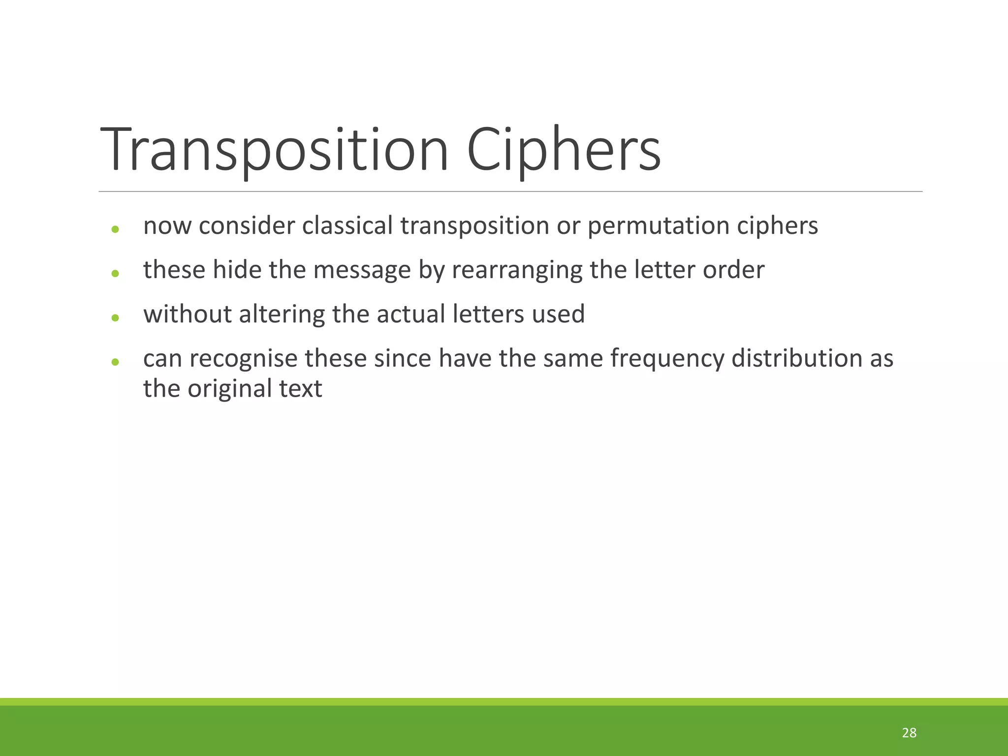 Transposition Ciphers
 now consider classical transposition or permutation ciphers
 these hide the message by rearranging the letter order
 without altering the actual letters used
 can recognise these since have the same frequency distribution as
the original text
28
 