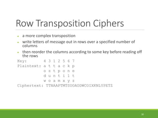 Row Transposition Ciphers
 a more complex transposition
 write letters of message out in rows over a specified number of
columns
 then reorder the columns according to some key before reading off
the rows
Key: 4 3 1 2 5 6 7
Plaintext: a t t a c k p
o s t p o n e
d u n t i l t
w o a m x y z
Ciphertext: TTNAAPTMTSUOAODWCOIXKNLYPETZ
30
 