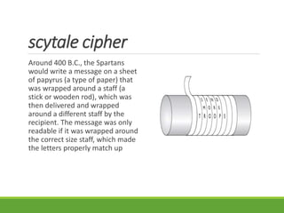 scytale cipher
Around 400 B.C., the Spartans
would write a message on a sheet
of papyrus (a type of paper) that
was wrapped around a staff (a
stick or wooden rod), which was
then delivered and wrapped
around a different staff by the
recipient. The message was only
readable if it was wrapped around
the correct size staff, which made
the letters properly match up
 