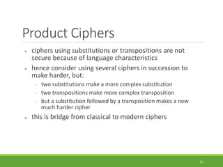 Product Ciphers
 ciphers using substitutions or transpositions are not
secure because of language characteristics
 hence consider using several ciphers in succession to
make harder, but:
 two substitutions make a more complex substitution
 two transpositions make more complex transposition
 but a substitution followed by a transposition makes a new
much harder cipher
 this is bridge from classical to modern ciphers
33
 