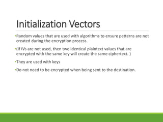 Initialization Vectors
•Random values that are used with algorithms to ensure patterns are not
created during the encryption process.
•(If IVs are not used, then two identical plaintext values that are
encrypted with the same key will create the same ciphertext. )
•They are used with keys
•Do not need to be encrypted when being sent to the destination.
 