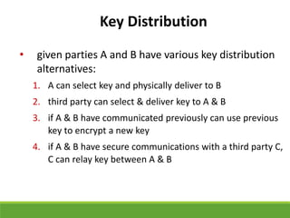 Key Distribution
• given parties A and B have various key distribution
alternatives:
1. A can select key and physically deliver to B
2. third party can select & deliver key to A & B
3. if A & B have communicated previously can use previous
key to encrypt a new key
4. if A & B have secure communications with a third party C,
C can relay key between A & B
 