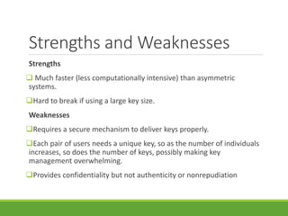 Strengths and Weaknesses
Strengths
 Much faster (less computationally intensive) than asymmetric
systems.
Hard to break if using a large key size.
Weaknesses
Requires a secure mechanism to deliver keys properly.
Each pair of users needs a unique key, so as the number of individuals
increases, so does the number of keys, possibly making key
management overwhelming.
Provides confidentiality but not authenticity or nonrepudiation
 
