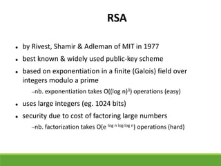 RSA
 by Rivest, Shamir & Adleman of MIT in 1977
 best known & widely used public-key scheme
 based on exponentiation in a finite (Galois) field over
integers modulo a prime
nb. exponentiation takes O((log n)3) operations (easy)
 uses large integers (eg. 1024 bits)
 security due to cost of factoring large numbers
nb. factorization takes O(e log n log log n) operations (hard)
 