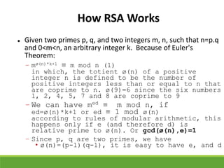 How RSA Works
 Given two primes p, q, and two integers m, n, such that n=p.q
and 0<m<n, an arbitrary integer k. Because of Euler's
Theorem:
– mø(n)*k+1 ≡ m mod n (1)
in which, the totient ø(n) of a positive
integer n is defined to be the number of
positive integers less than or equal to n that
are coprime to n. ø(9)=6 since the six numbers
1, 2, 4, 5, 7 and 8 are coprime to 9
– We can have med ≡ m mod n, if
ed=ø(n)*k+1 or ed ≡ 1 mod ø(n)
according to rules of modular arithmetic, this
happens only if e (and therefore d) is
relative prime to ø(n). Or gcd(ø(n),e)=1
– Since p, q are two primes, we have
• ø(n)=(p-1)(q-1), it is easy to have e, and d
 