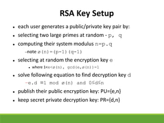 RSA Key Setup
 each user generates a public/private key pair by:
 selecting two large primes at random - p, q
 computing their system modulus n=p.q
note ø(n)=(p-1)(q-1)
 selecting at random the encryption key e
 where 1<e<ø(n), gcd(e,ø(n))=1
 solve following equation to find decryption key d
–e.d ≡1 mod ø(n) and 0≤d≤n
 publish their public encryption key: PU={e,n}
 keep secret private decryption key: PR={d,n}
 