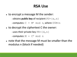 RSA Use
 to encrypt a message M the sender:
obtains public key of recipient PU={e,n}
computes: C = Me mod n, where 0≤M<n
 to decrypt the ciphertext C the owner:
uses their private key PR={d,n}
computes: M = Cd mod n
 note that the message M must be smaller than the
modulus n (block if needed)
 