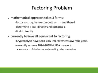 Factoring Problem
 mathematical approach takes 3 forms:
factor n=p.q, hence compute ø(n) and then d
determine ø(n) directly and compute d
find d directly
 currently believe all equivalent to factoring
Cryptanalysis have seen slow improvements over the years
currently assume 1024-2048 bit RSA is secure
 ensure p, q of similar size and matching other constraints
 