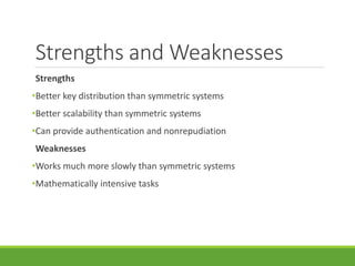 Strengths and Weaknesses
Strengths
•Better key distribution than symmetric systems
•Better scalability than symmetric systems
•Can provide authentication and nonrepudiation
Weaknesses
•Works much more slowly than symmetric systems
•Mathematically intensive tasks
 