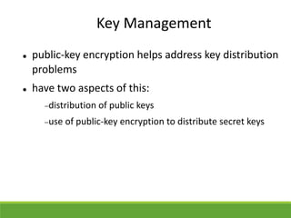Key Management
 public-key encryption helps address key distribution
problems
 have two aspects of this:
distribution of public keys
use of public-key encryption to distribute secret keys
 