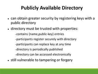 Publicly Available Directory
 can obtain greater security by registering keys with a
public directory
 directory must be trusted with properties:
contains {name,public-key} entries
participants register securely with directory
participants can replace key at any time
directory is periodically published
directory can be accessed electronically
 still vulnerable to tampering or forgery
 