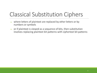 Classical Substitution Ciphers
 where letters of plaintext are replaced by other letters or by
numbers or symbols
 or if plaintext is viewed as a sequence of bits, then substitution
involves replacing plaintext bit patterns with ciphertext bit patterns
4
 