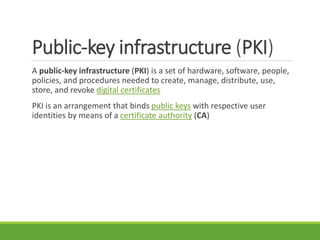 Public-key infrastructure (PKI)
A public-key infrastructure (PKI) is a set of hardware, software, people,
policies, and procedures needed to create, manage, distribute, use,
store, and revoke digital certificates
PKI is an arrangement that binds public keys with respective user
identities by means of a certificate authority (CA)
 