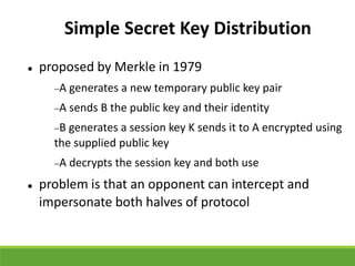 Simple Secret Key Distribution
 proposed by Merkle in 1979
A generates a new temporary public key pair
A sends B the public key and their identity
B generates a session key K sends it to A encrypted using
the supplied public key
A decrypts the session key and both use
 problem is that an opponent can intercept and
impersonate both halves of protocol
 