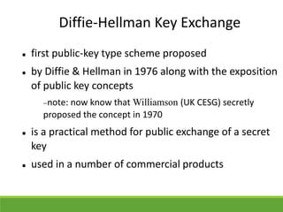Diffie-Hellman Key Exchange
 first public-key type scheme proposed
 by Diffie & Hellman in 1976 along with the exposition
of public key concepts
note: now know that Williamson (UK CESG) secretly
proposed the concept in 1970
 is a practical method for public exchange of a secret
key
 used in a number of commercial products
 