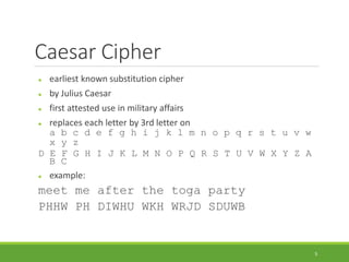 Caesar Cipher
 earliest known substitution cipher
 by Julius Caesar
 first attested use in military affairs
 replaces each letter by 3rd letter on
a b c d e f g h i j k l m n o p q r s t u v w
x y z
D E F G H I J K L M N O P Q R S T U V W X Y Z A
B C
 example:
meet me after the toga party
PHHW PH DIWHU WKH WRJD SDUWB
5
 