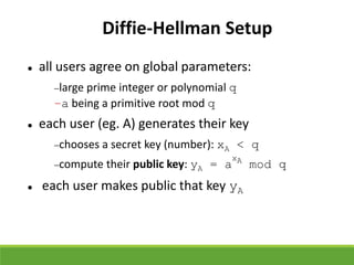 Diffie-Hellman Setup
 all users agree on global parameters:
large prime integer or polynomial q
–a being a primitive root mod q
 each user (eg. A) generates their key
chooses a secret key (number): xA < q
compute their public key: yA = a
xA
mod q
 each user makes public that key yA
 