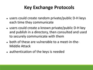 Key Exchange Protocols
 users could create random private/public D-H keys
each time they communicate
 users could create a known private/public D-H key
and publish in a directory, then consulted and used
to securely communicate with them
 both of these are vulnerable to a meet-in-the-
Middle Attack
 authentication of the keys is needed
 