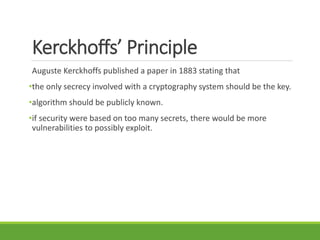 Kerckhoffs’ Principle
Auguste Kerckhoffs published a paper in 1883 stating that
•the only secrecy involved with a cryptography system should be the key.
•algorithm should be publicly known.
•if security were based on too many secrets, there would be more
vulnerabilities to possibly exploit.
 