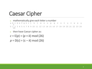 Caesar Cipher
 mathematically give each letter a number
a b c d e f g h i j k l m n o p q r s t u v w x y
z
0 1 2 3 4 5 6 7 8 9 10 11 12 13 14 15 16 17 18 19 20 21 22 23 24
25
 then have Caesar cipher as:
c = E(p) = (p + k) mod (26)
p = D(c) = (c – k) mod (26)
6
 