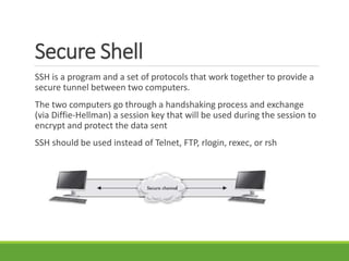Secure Shell
SSH is a program and a set of protocols that work together to provide a
secure tunnel between two computers.
The two computers go through a handshaking process and exchange
(via Diffie-Hellman) a session key that will be used during the session to
encrypt and protect the data sent
SSH should be used instead of Telnet, FTP, rlogin, rexec, or rsh
 