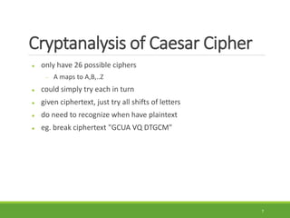 Cryptanalysis of Caesar Cipher
 only have 26 possible ciphers
 A maps to A,B,..Z
 could simply try each in turn
 given ciphertext, just try all shifts of letters
 do need to recognize when have plaintext
 eg. break ciphertext "GCUA VQ DTGCM"
7
 