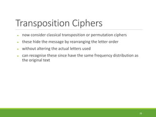 Transposition Ciphers
 now consider classical transposition or permutation ciphers
 these hide the message by rearranging the letter order
 without altering the actual letters used
 can recognise these since have the same frequency distribution as
the original text
28
 